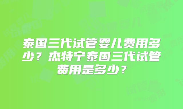 泰国三代试管婴儿费用多少?杰特宁泰国三代试管费用是多少?