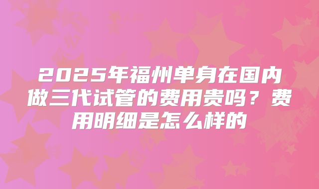 2025年福州单身在国内做三代试管的费用贵吗?费用明细是怎么样的