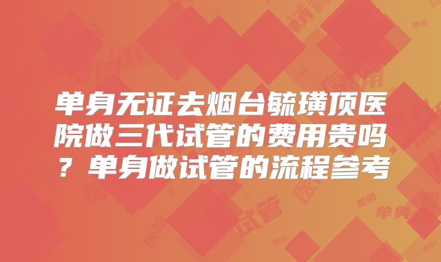 单身无证去烟台毓璜顶医院做三代试管的费用贵吗?单身做试管的流程参考