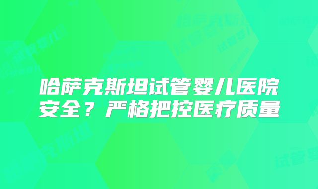 哈萨克斯坦试管婴儿医院安全？严格把控医疗质量