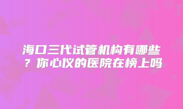 海口三代试管机构有哪些?你心仪的医院在榜上吗