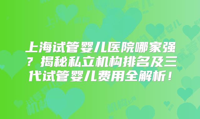 上海试管婴儿医院哪家强?揭秘私立机构排名及三代试管婴儿费用全解析!