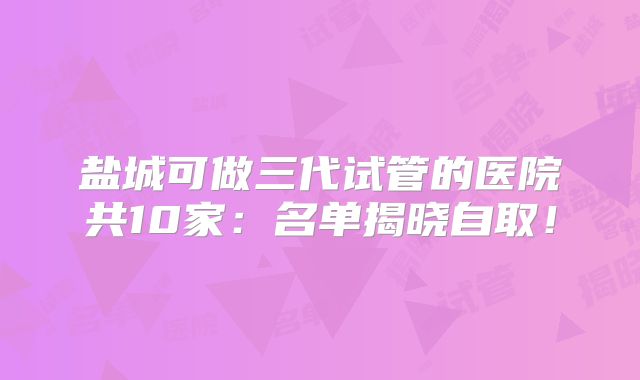 盐城可做三代试管的医院共10家：名单揭晓自取！