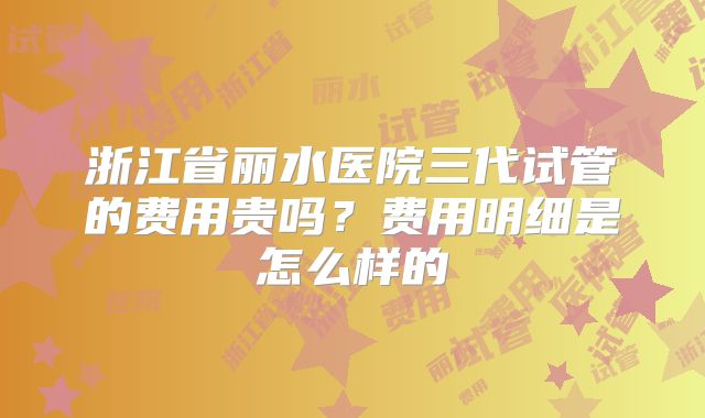浙江省丽水医院三代试管的费用贵吗?费用明细是怎么样的