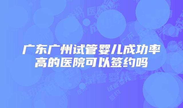 广东广州试管婴儿成功率高的医院可以签约吗