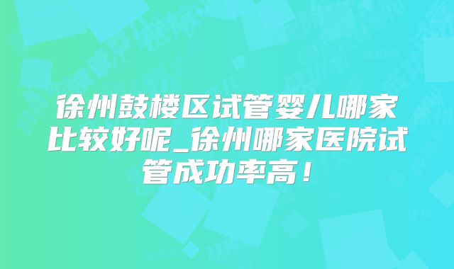 徐州鼓楼区试管婴儿哪家比较好呢_徐州哪家医院试管成功率高！