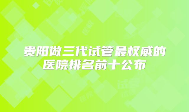 贵阳做三代试管最权威的医院排名前十公布