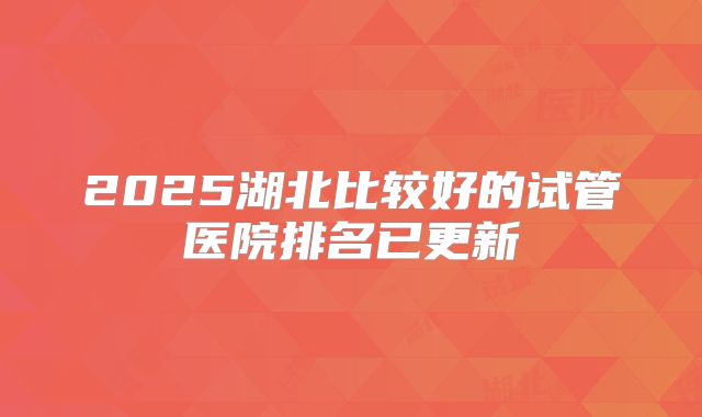 2025湖北比较好的试管医院排名已更新
