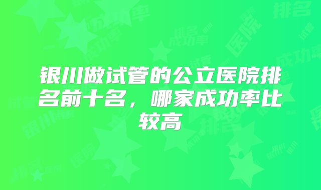 银川做试管的公立医院排名前十名,哪家成功率比较高