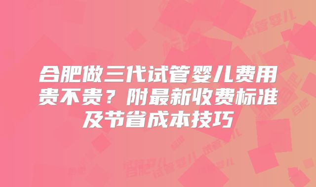 合肥做三代试管婴儿费用贵不贵?附最新收费标准及节省成本技巧