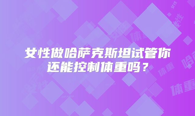 女性做哈萨克斯坦试管你还能控制体重吗？
