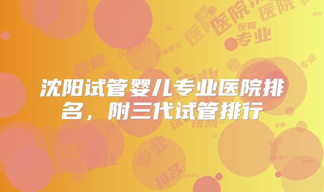 沈阳试管婴儿专业医院排名,附三代试管排行