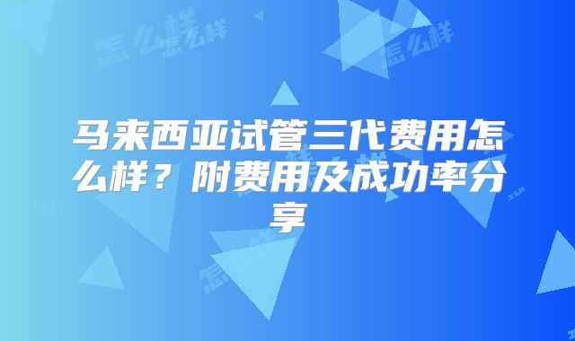 马来西亚试管三代费用怎么样？附费用及成功率分享