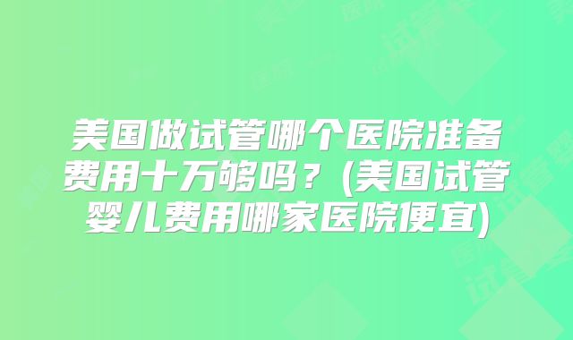 美国做试管哪个医院准备费用十万够吗?(美国试管婴儿费用哪家医院便宜)