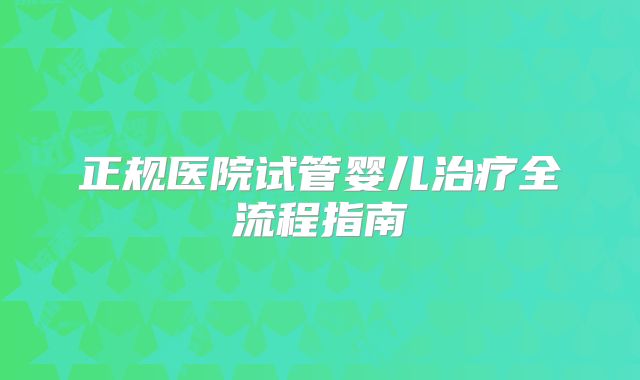 正规医院试管婴儿治疗全流程指南