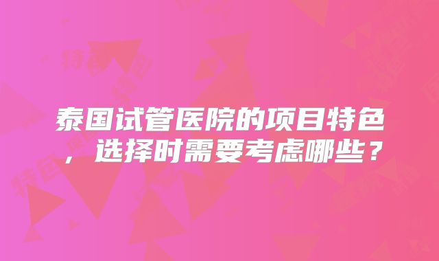 泰国试管医院的项目特色,选择时需要考虑哪些?