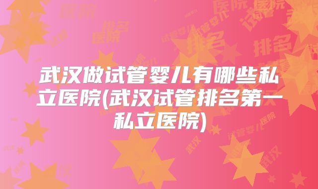 武汉做试管婴儿有哪些私立医院(武汉试管排名第一私立医院)