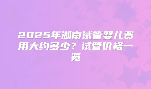 2025年湖南试管婴儿费用大约多少？试管价格一览