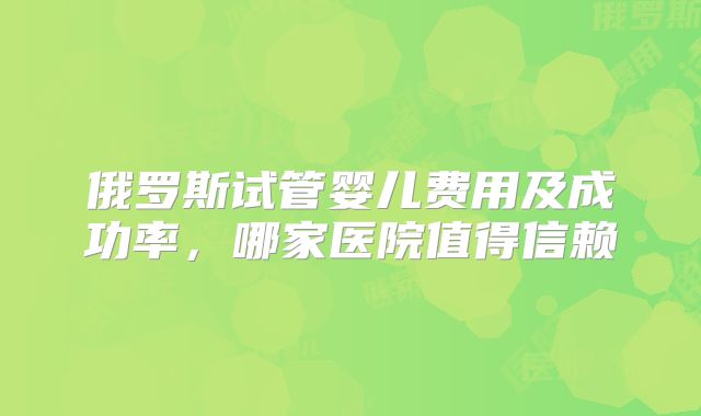 俄罗斯试管婴儿费用及成功率，哪家医院值得信赖