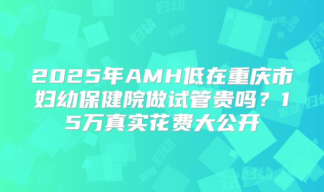 2025年AMH低在重庆市妇幼保健院做试管贵吗？15万真实花费大公开