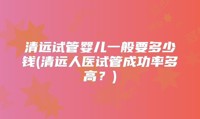 清远试管婴儿一般要多少钱(清远人医试管成功率多高?)