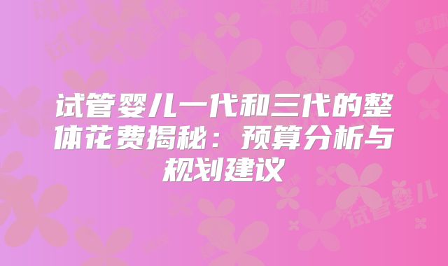 试管婴儿一代和三代的整体花费揭秘:预算分析与规划建议