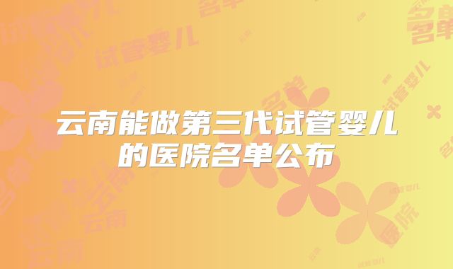 云南能做第三代试管婴儿的医院名单公布