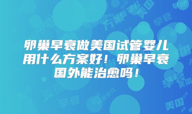卵巢早衰做美国试管婴儿用什么方案好!卵巢早衰国外能治愈吗!