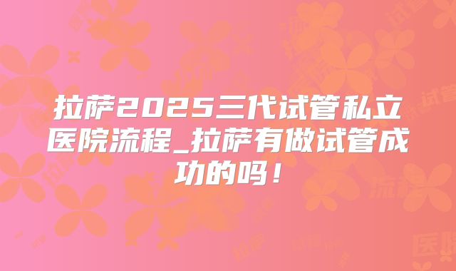 拉萨2025三代试管私立医院流程_拉萨有做试管成功的吗!