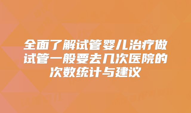 全面了解试管婴儿治疗做试管一般要去几次医院的次数统计与建议