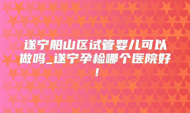 遂宁船山区试管婴儿可以做吗_遂宁孕检哪个医院好！