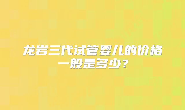 龙岩三代试管婴儿的价格一般是多少？