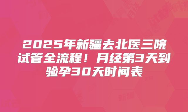2025年新疆去北医三院试管全流程!月经第3天到验孕30天时间表