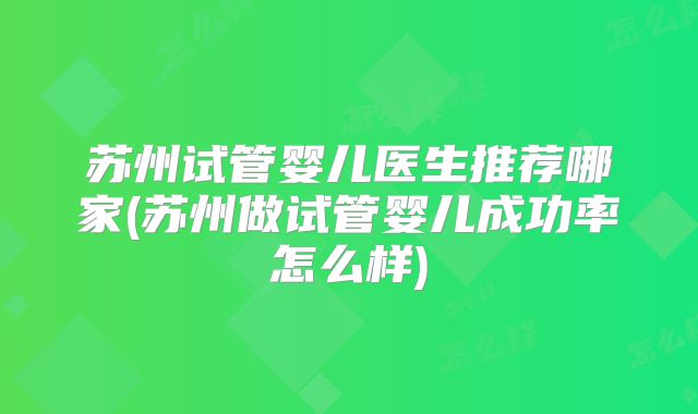 苏州试管婴儿医生推荐哪家(苏州做试管婴儿成功率怎么样)