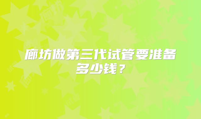 廊坊做第三代试管要准备多少钱?