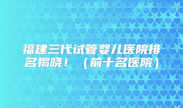 福建三代试管婴儿医院排名揭晓!(前十名医院)