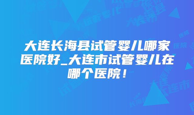 大连长海县试管婴儿哪家医院好_大连市试管婴儿在哪个医院！