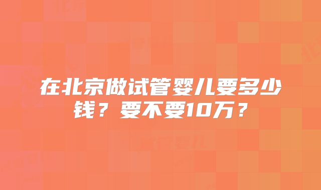 在北京做试管婴儿要多少钱?要不要10万?