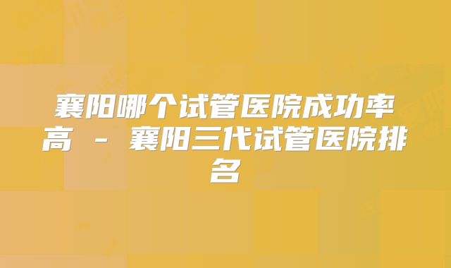 襄阳哪个试管医院成功率高 - 襄阳三代试管医院排名