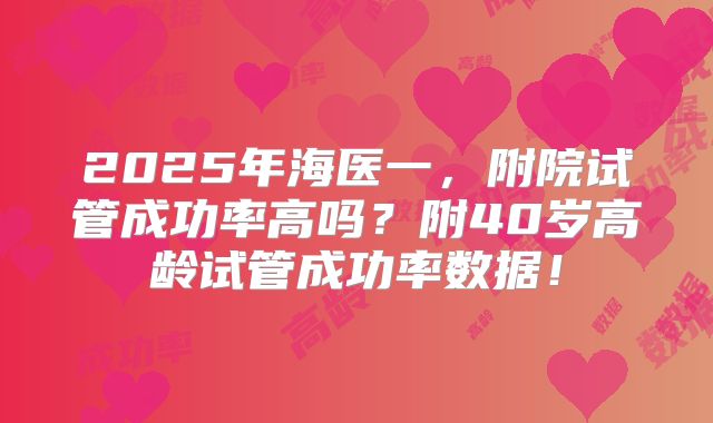 2025年海医一,附院试管成功率高吗?附40岁高龄试管成功率数据!