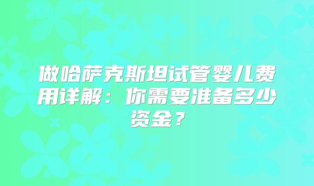 做哈萨克斯坦试管婴儿费用详解:你需要准备多少资金?