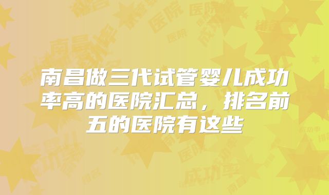 南昌做三代试管婴儿成功率高的医院汇总，排名前五的医院有这些