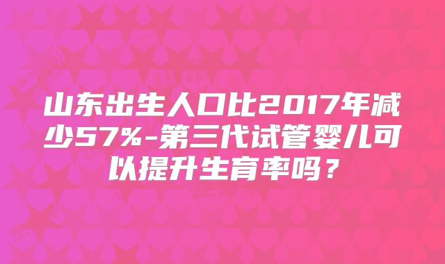 山东出生人口比2017年减少57%-第三代试管婴儿可以提升生育率吗？