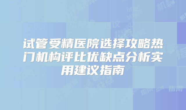 试管受精医院选择攻略热门机构评比优缺点分析实用建议指南