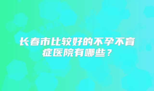 长春市比较好的不孕不育症医院有哪些？