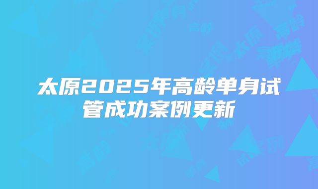太原2025年高龄单身试管成功案例更新