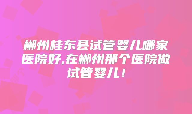 郴州桂东县试管婴儿哪家医院好,在郴州那个医院做试管婴儿！