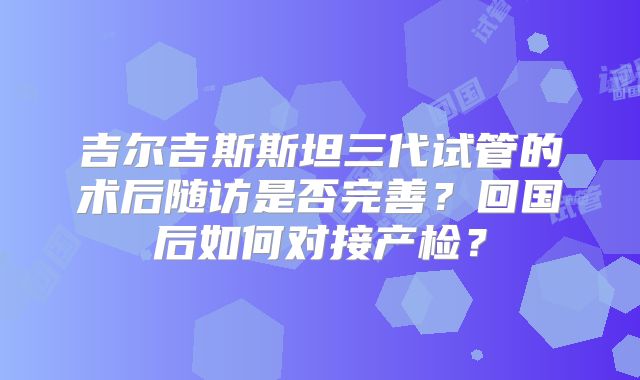 吉尔吉斯斯坦三代试管的术后随访是否完善？回国后如何对接产检？