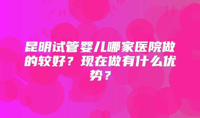 昆明试管婴儿哪家医院做的较好？现在做有什么优势？