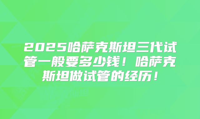 2025哈萨克斯坦三代试管一般要多少钱!哈萨克斯坦做试管的经历!